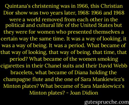 Quintana's christening was in 1966, this Christian Dior show was two years later, 1968: 1966 and 1968 were a world removed from each other in the political and cultural life of the United States but they were for women who presented themselves a certain way the same time. It was a way of looking, it was a way of being. It was a period. What became of that way of looking, that way of being, that time, that period? What became of the women smoking cigarettes in their Chanel suits and their David Webb bracelets, what became of Diana holding the champagne flute and the one of Sara Mankiewicz's Minton plates? What became of Sara Mankiewicz's Minton plates? - Joan Didion