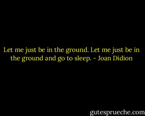 Let me just be in the ground.<br />Let me just be in the ground and go to sleep. - Joan Didion