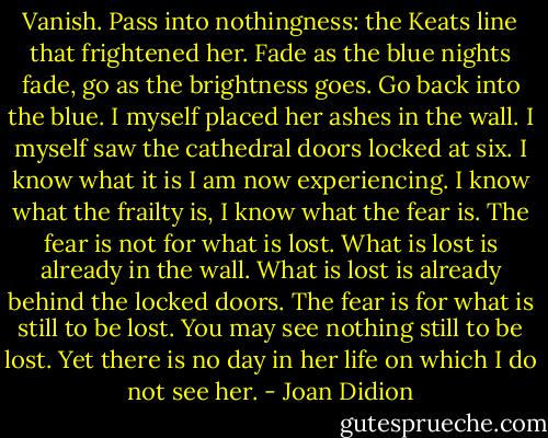 Vanish.<br />Pass into nothingness: the Keats line that frightened her.<br />Fade as the blue nights fade, go as the brightness goes.<br />Go back into the blue.<br />I myself placed her ashes in the wall.<br />I myself saw the cathedral doors locked at six.<br />I know what it is I am now experiencing.<br />I know what the frailty is, I know what the fear is.<br />The fear is not for what is lost.<br />What is lost is already in the wall.<br />What is lost is already behind the locked doors.<br />The fear is for what is still to be lost.<br />You may see nothing still to be lost.<br />Yet there is no day in her life on which I do not see her. - Joan Didion
