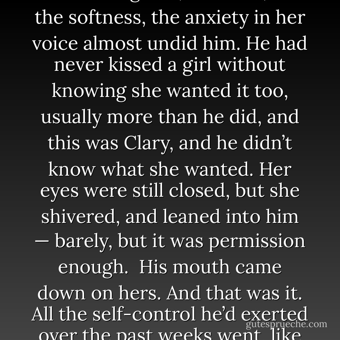 While this is all very amusing, the kiss that will free the girl is the kiss that she most desires,” she said. “Only that and nothing more.”<br /><br />Jace’s heart started to pound. He met the Queen’s eyes with his own. “Why are you doing this?”<br /><br />… “Desire is not always lessened by disgust…And as my words bind my magic, so you can know the truth. If she doesn’t desire your kiss, she won’t be free.”<br /><br />“You don’t have to do this, Clary, it’s a trick—” (Simon)<br /><br />...Isabelle sounded exasperated. ‘Who cares, anyway? It’s just a kiss.”<br /><br />“That’s right,” Jace said. Clary looked up, then finally, and her wide green eyes rested on him. He moved toward her... and put his hand on her shoulder, turning her to face him… He could feel the tension in his own body, the effort of holding back, of not pulling her against him and taking this one chance, however dangerous and stupid and unwise, and kissing her the way he had thought he would never, in his life, be able to kiss her again. “It’s just a kiss,” he said, and heard the roughness in his own voice, and wondered if she heard it, too.<br /><br />Not that it mattered—there was no way to hide it. It was too much. He had never wanted like this before... She understood him, laughed when he laughed, saw through the defenses he put up to what was underneath. There was no Jace Wayland more real than the one he saw in her eyes when she looked at him… All he knew was that whatever he had to owe to Hell or Heaven for this chance, he was going to make it count.<br /><br />He...whispered in her ear. “You can close your eyes and think of England, if you like,” he said.<br />Her eyes fluttered shut, her lashes coppery lines against her pale, fragile skin. “I’ve never even been to England,” she said, and the softness, the anxiety in her voice almost undid him. He had never kissed a girl without knowing she wanted it too, usually more than he did, and this was Clary, and he didn’t know what she wanted. Her eyes were still closed, but she shivered, and leaned into him — barely, but it was permission enough.<br /><br />His mouth came down on hers. And that was it. All the self-control he’d exerted over the past weeks went, like water crashing through a broken dam. Her arms came up around his neck and he pulled her against him… His hands flattened against her back... and she was up on the tips of her toes, kissing him as fiercely as he was kissing her... He clung to her more tightly, knotting his hands in her hair, trying to tell her, with the press of his mouth on hers, all the things he could never say out loud...<br /><br />His hands slid down to her waist... he had no idea what he would have done or said next, if it would have been something he could never have pretended away or taken back, but he heard a soft hiss of laughter — the Faerie Queen — in his ears, and it jolted him back to reality. He pulled away from Clary before he it was too late, unlocking her hands from around his neck and stepping back... Clary was staring at him. Her lips were parted, her hands still open. Her eyes were wide. Behind her, Alec and Isabelle were gaping at them; Simon looked as if he was about to throw up.<br /><br />...If there had ever been any hope that he could have come to think of Clary as just his sister, this — what had just happened between them — had exploded it into a thousand pieces... He tried to read Clary’s face — did she feel the same? … I know you felt it, he said to her with his eyes, and it was half bitter triumph and half pleading. I know you felt it, too…She glanced away from him... He whirled on the Queen. “Was that good enough?” he demanded. “Did that entertain you?”<br /><br />The Queen gave him a look: special and secretive and shared between the two of them. “We are quite entertained," she said. “But not, I think, so much as the both of you. - Cassandra Clare