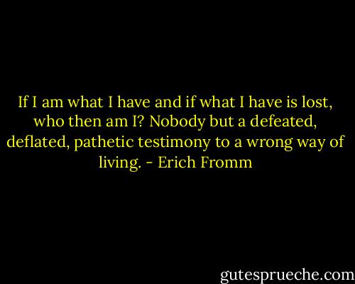If I am what I have and if what I have is lost, who then am I?<br />Nobody but a defeated, deflated, pathetic testimony to a wrong way of living. - Erich Fromm