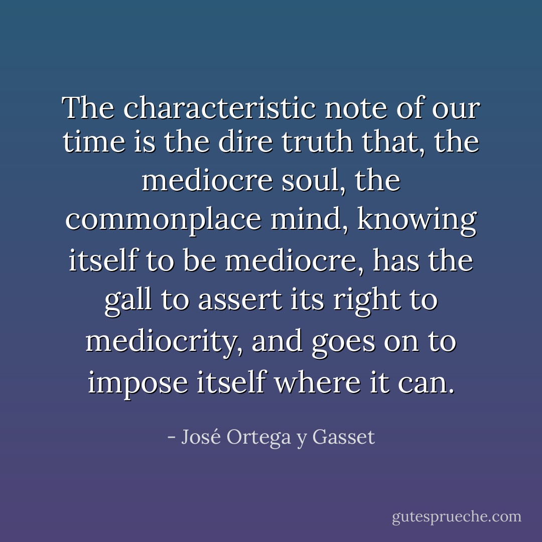 The characteristic note of our time is the dire truth that, the mediocre soul, the commonplace mind, knowing itself to be mediocre, has the gall to assert its right to mediocrity, and goes on to impose itself where it can. - José Ortega y Gasset