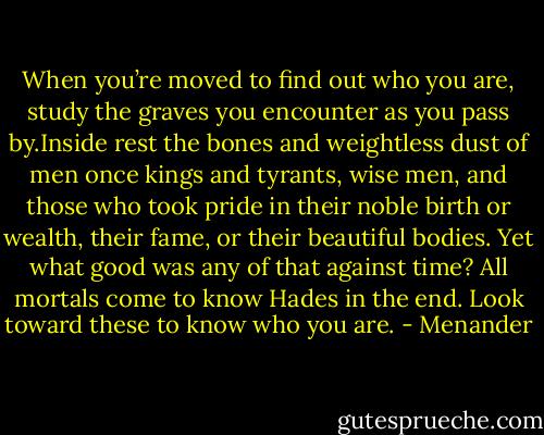 When you’re moved to find out who you are, study the graves you encounter as you pass by.Inside rest the bones and weightless dust of men once kings and tyrants, wise men, and those who took pride in their noble birth or wealth, their fame, or their beautiful bodies. Yet what good was any of that against time? All mortals come to know Hades in the end. Look toward these to know who you are. - Menander