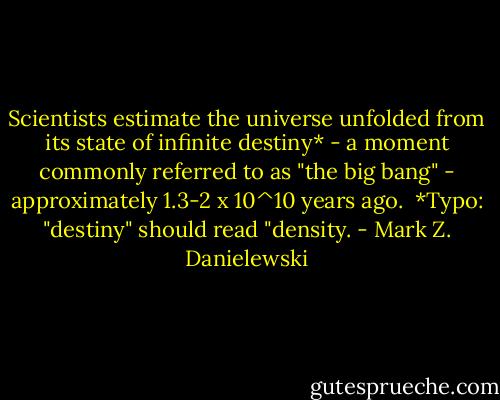 Scientists estimate the universe unfolded from its state of infinite destiny* - a moment commonly referred to as "the big bang" - approximately 1.3-2 x 10^10 years ago.<br /><br />*Typo: "destiny" should read "density. - Mark Z. Danielewski