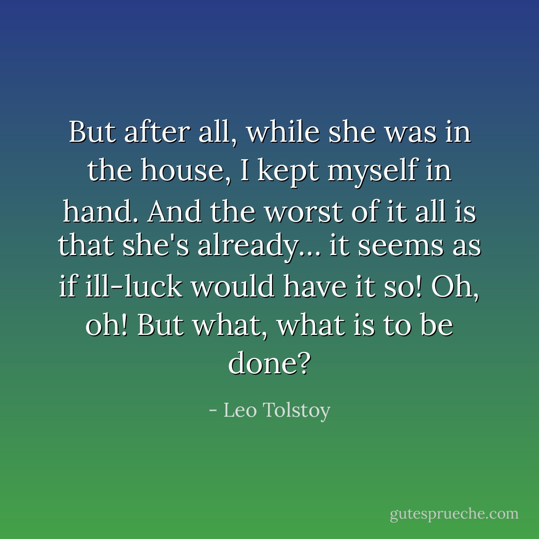 But after all, while she was in the house, I kept myself in hand. And the worst of it all is that she's already… it seems as if ill-luck would have it so! Oh, oh! But what, what is to be done? - Leo Tolstoy