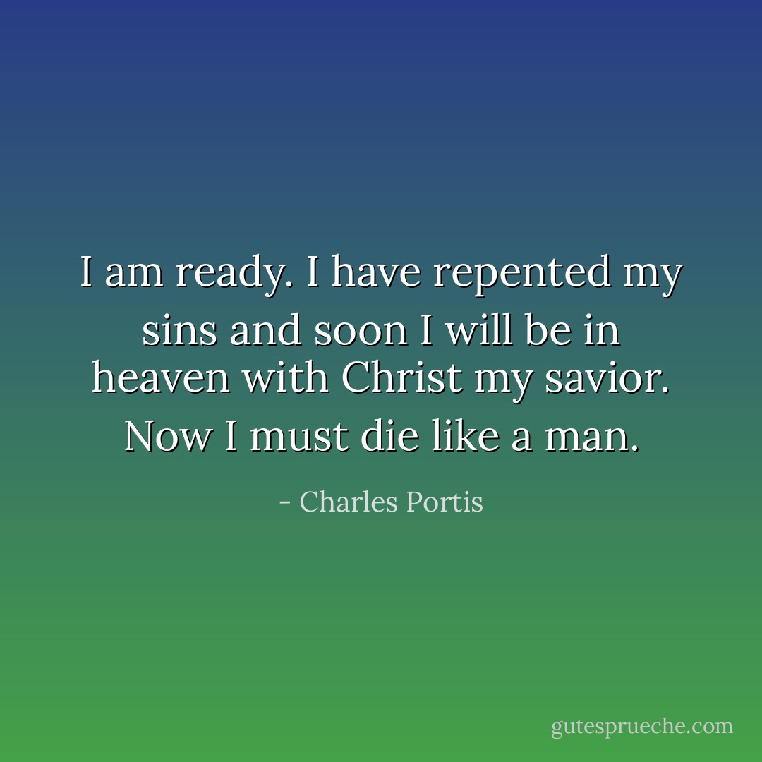 I am ready. I have repented my sins and soon I will be in heaven with Christ my savior. Now I must die like a man. - Charles Portis