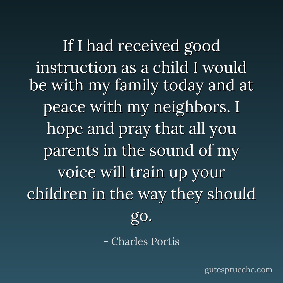 If I had received good instruction as a child I would be with my family today and at peace with my neighbors. I hope and pray that all you parents in the sound of my voice will train up your children in the way they should go. - Charles Portis