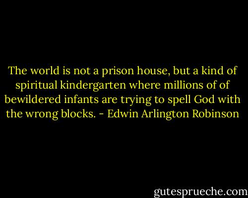 The world is not a prison house, but a kind of spiritual kindergarten where millions of of bewildered infants are trying to spell God with the wrong blocks. - Edwin Arlington Robinson