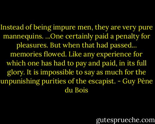Instead of being impure men, they are very pure mannequins. ...One certainly paid a penalty for pleasures. But when that had passed... memories flowed. Like any experience for which one has had to pay and paid, in its full glory. It is impossible to say as much for the unpunishing purities of the escapist. - Guy Pène du Bois