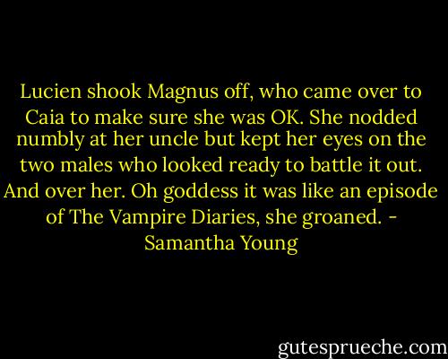Lucien shook Magnus off, who came over to Caia to make sure she was OK. She nodded numbly at her uncle but kept her eyes on the two males who looked ready to battle it out. And over her. Oh goddess it was like an episode of The Vampire Diaries, she groaned. - Samantha Young