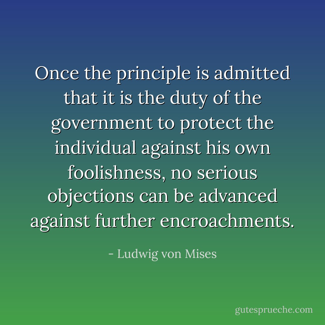 Once the principle is admitted that it is the duty of the government to protect the individual against his own foolishness, no serious objections can be advanced against further encroachments. - Ludwig von Mises