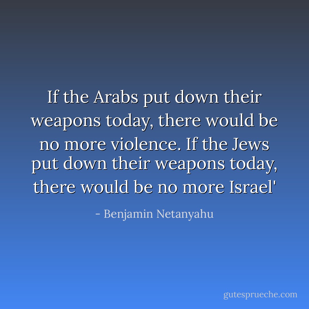 If the Arabs put down their weapons today, there would be no more ‎violence. If the Jews put ‎down their weapons ‎today, there would be no﻿ ‎more Israel'‎ - Benjamin Netanyahu
