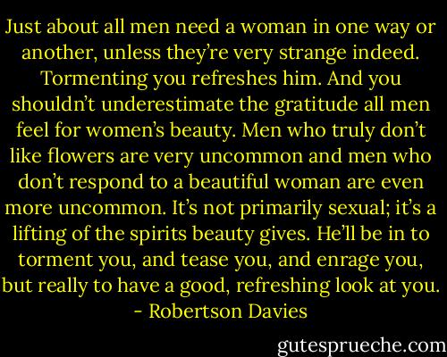 Just about all men need a woman in one way or another, unless they’re very strange indeed. Tormenting you refreshes him. And you shouldn’t underestimate the gratitude all men feel for women’s beauty. Men who truly don’t like flowers are very uncommon and men who don’t respond to a beautiful woman are even more uncommon. It’s not primarily sexual; it’s a lifting of the spirits beauty gives. He’ll be in to torment you, and tease you, and enrage you, but really to have a good, refreshing look at you. - Robertson Davies