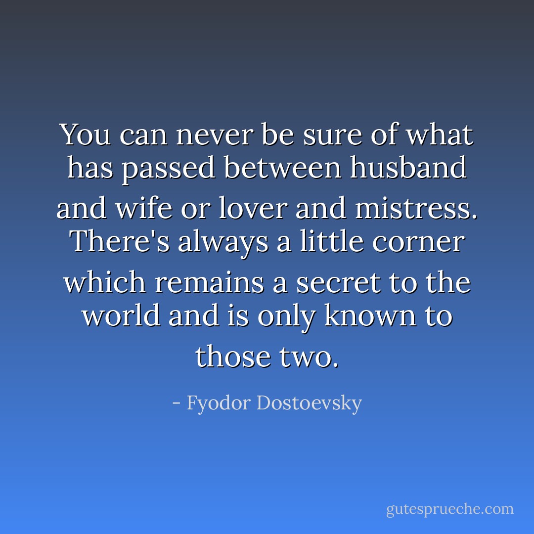 You can never be sure of what has passed between husband and wife or lover and mistress. There's always a little corner which remains a secret to the world and is only known to those two. - Fyodor Dostoevsky