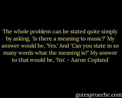 The whole problem can be stated quite simply by asking, 'Is there a meaning to music?' My answer would be, 'Yes.' And 'Can you state in so many words what the meaning is?' My answer to that would be, 'No'. - Aaron Copland
