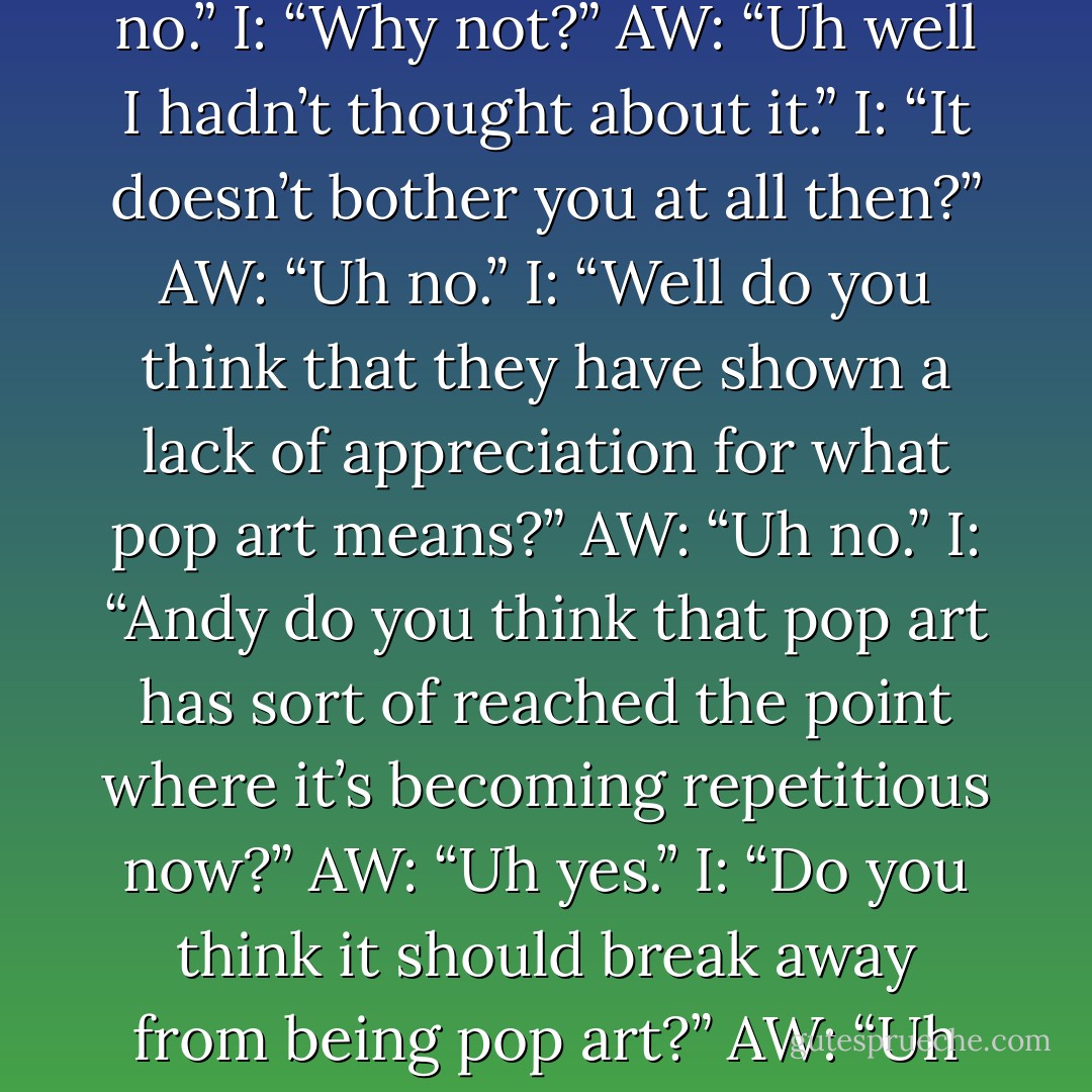 Interviewer: “Andy do you feel that the public has insulted your art?”<br />Andy Warhol: “Uh no.”<br />I: “Why not?”<br />AW: “Uh well I hadn’t thought about it.”<br />I: “It doesn’t bother you at all then?”<br />AW: “Uh no.”<br />I: “Well do you think that they have shown a lack of appreciation for what pop art means?”<br />AW: “Uh no.”<br />I: “Andy do you think that pop art has sort of reached the point where it’s becoming repetitious now?”<br />AW: “Uh yes.”<br />I: “Do you think it should break away from being pop art?”<br />AW: “Uh no.”<br />I: “Are you just going to carry on?”<br />AW: “Uh yes. - Andy Warhol