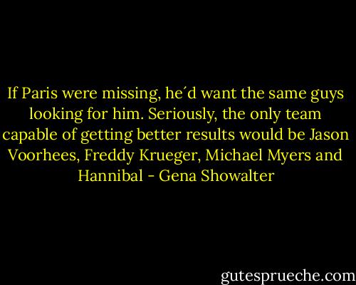 If Paris were missing, he´d want the same guys looking for him. Seriously, the only team capable of getting better results would be Jason Voorhees, Freddy Krueger, Michael Myers and Hannibal - Gena Showalter