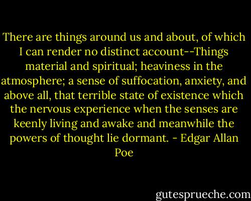 There are things around us and about, of which I can render no distinct account--Things material and spiritual; heaviness in the atmosphere; a sense of suffocation, anxiety, and above all, that terrible state of existence which the nervous experience when the senses are keenly living and awake and meanwhile the powers of thought lie dormant. - Edgar Allan Poe
