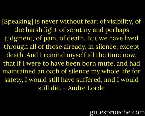 [Speaking] is never without fear; of visibility, of the harsh light of scrutiny and perhaps judgment, of pain, of death. But we have lived through all of those already, in silence, except death. And I remind myself all the time now, that if I were to have been born mute, and had maintained an oath of silence my whole life for safety, I would still have suffered, and I would still die. - Audre Lorde