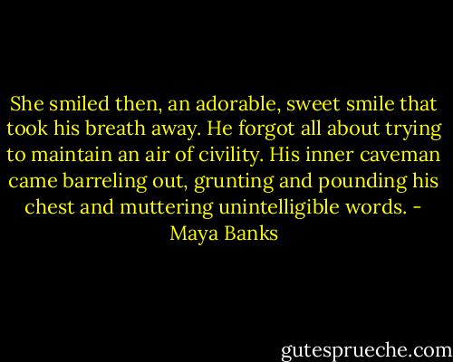 She smiled then, an adorable, sweet smile that took his breath away. He forgot all about trying to maintain an air of civility. His inner caveman came barreling out, grunting and pounding his chest and muttering unintelligible words. - Maya Banks