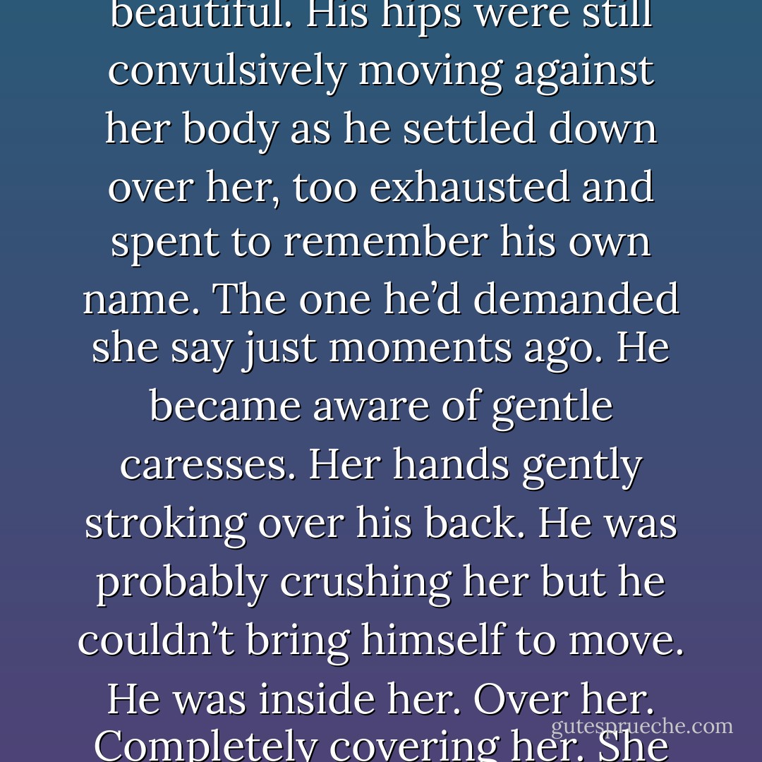 He unraveled at light speed, his release sharp, bewildering and beautiful. His hips were still convulsively moving against her body as he settled down over her, too exhausted and spent to remember his own name. The one he’d demanded she say just moments ago.<br />He became aware of gentle caresses. Her hands gently stroking over his back. He was probably crushing her but he couldn’t bring himself to move. He was inside her. Over her. Completely covering her. She was his. - Maya Banks