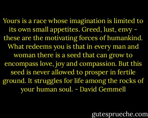Yours is a race whose imagination is limited to its own small appetites. Greed, lust, envy - these are the motivating forces of humankind. What redeems you is that in every man and woman there is a seed that can grow to encompass love, joy and compassion. But this seed is never allowed to prosper in fertile ground. It struggles for life among the rocks of your human soul. - David Gemmell