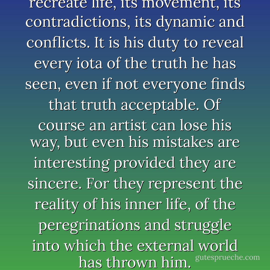 The director’s task is to recreate life, its movement, its contradictions, its dynamic and conflicts. It is his duty to reveal every iota of the truth he has seen, even if not everyone finds that truth acceptable. Of course an artist can lose his way, but even his mistakes are interesting provided they are sincere. For they represent the reality of his inner life, of the peregrinations and struggle into which the external world has thrown him. - Andrei Tarkovsky