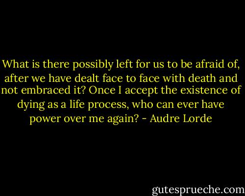 What is there possibly left for us to be afraid of, after we have dealt face to face with death and not embraced it? Once I accept the existence of dying as a life process, who can ever have power over me again? - Audre Lorde