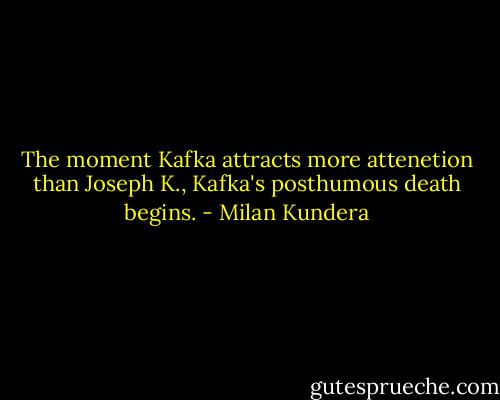 The moment Kafka attracts more attenetion than Joseph K., Kafka's posthumous death begins. - Milan Kundera