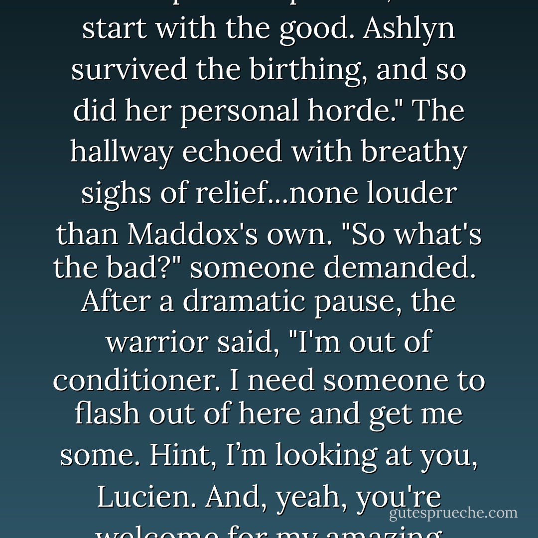 William clapped to gain everyone's attention. "All right, listen up. I've got good news and bad news. Because I'm such a positive person, we'll start with the good. Ashlyn survived the birthing, and so did her personal horde."<br />The hallway echoed with breathy sighs of relief...none louder than Maddox's own.<br />"So what's the bad?" someone demanded. <br />After a dramatic pause, the warrior said, "I'm out of conditioner. I need someone to flash out of here and get me some. Hint, I’m looking at you, Lucien. And, yeah, you're welcome for my amazing contrib to your happy family. Little terrors clawed me up but good. - Gena Showalter