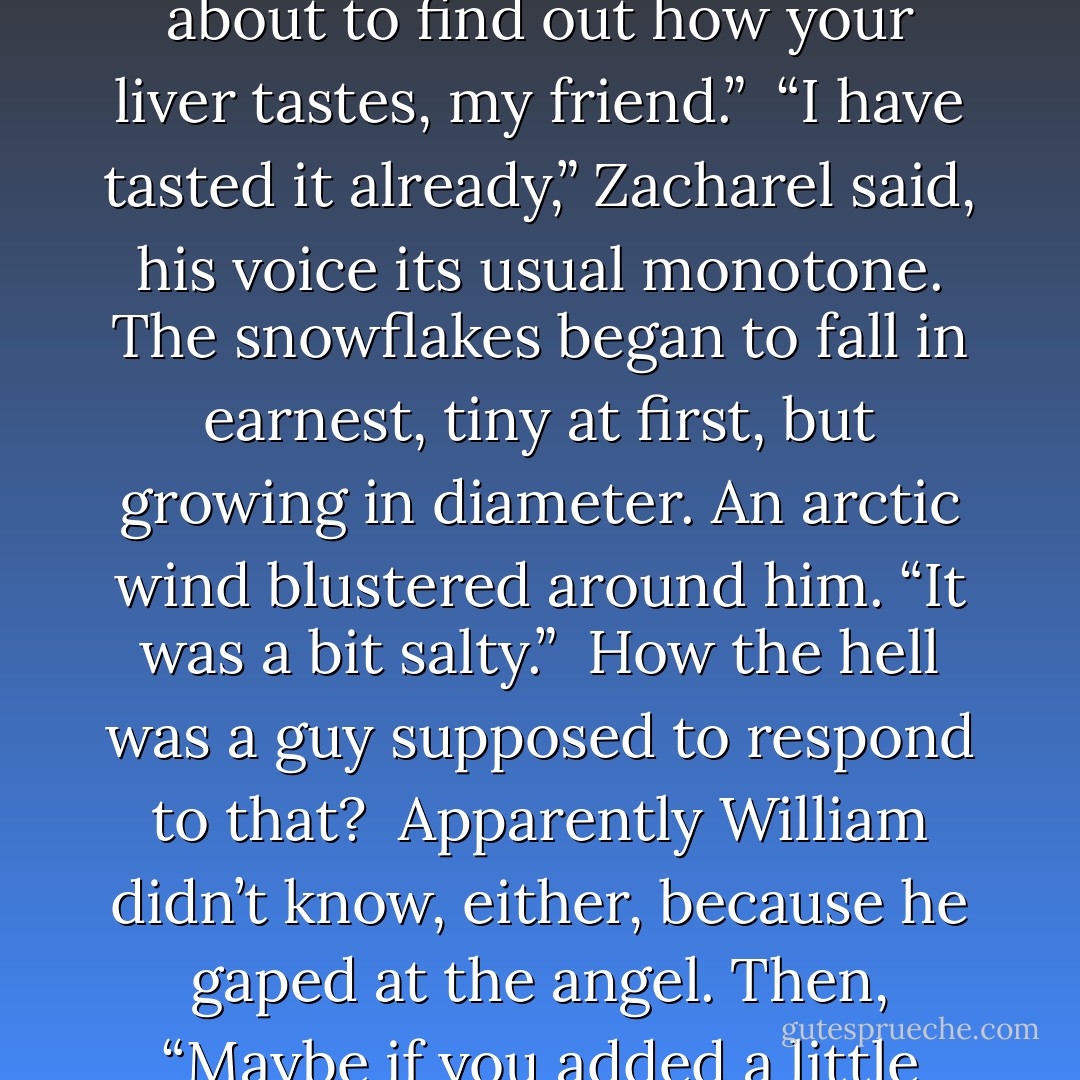 Dangerous as a lightning strike, as lethal as a pair of crisscrossing short swords, William whispered, “You’re about to find out how your liver tastes, my friend.”<br /><br />“I have tasted it already,” Zacharel said, his voice its usual monotone. The snowflakes began to fall in earnest, tiny at first, but growing in diameter. An arctic wind blustered around him. “It was a bit salty.”<br /><br />How the hell was a guy supposed to respond to that?<br /><br />Apparently William didn’t know, either, because he gaped at the angel. Then, “Maybe if you added a little pepper?”<br /><br />O-kay. It was official. William had an answer for everything. - Gena Showalter