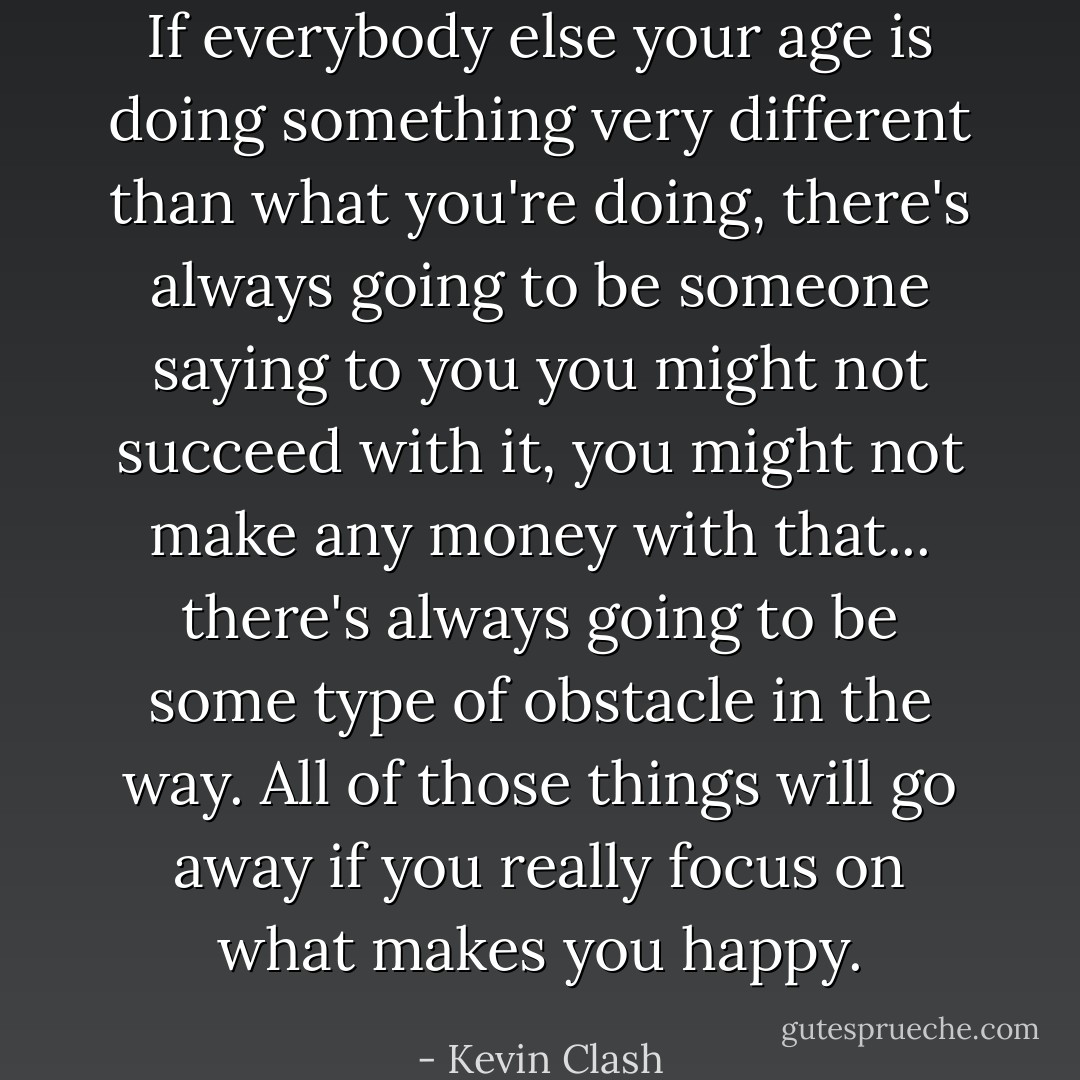 If everybody else your age is doing something very different than what you're doing, there's always going to be someone saying to you you might not succeed with it, you might not make any money with that... there's always going to be some type of obstacle in the way. All of those things will go away if you really focus on what makes you happy. - Kevin Clash