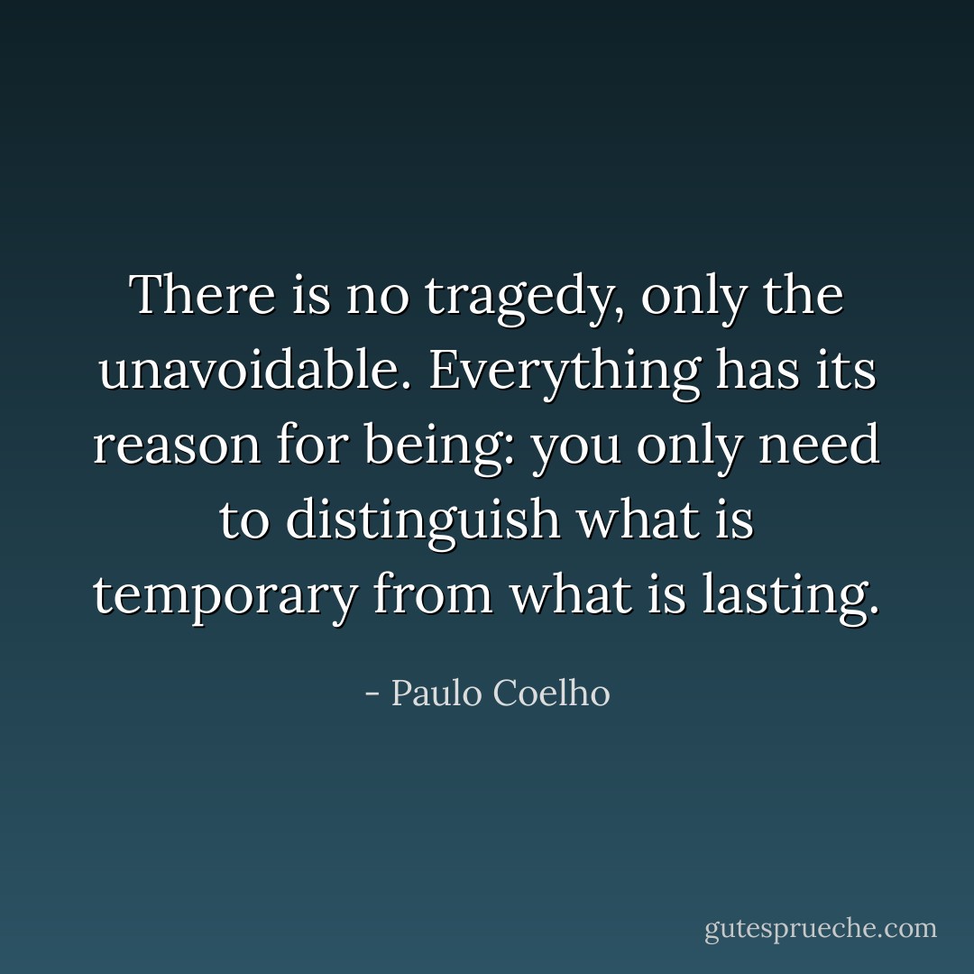 There is no tragedy, only the unavoidable. Everything has its reason for being: you only need to distinguish what is temporary from what is lasting. - Paulo Coelho