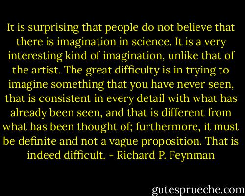 It is surprising that people do not believe that there is imagination in science. It is a very interesting kind of imagination, unlike that of the artist. The great difficulty is in trying to imagine something that you have never seen, that is consistent in every detail with what has already been seen, and that is different from what has been thought of; furthermore, it must be definite and not a vague proposition. That is indeed difficult. - Richard P. Feynman