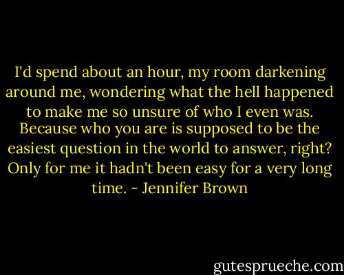 I'd spend about an hour, my room darkening around me, wondering what the hell happened to make me so unsure of who I even was. Because who you are is supposed to be the easiest question in the world to answer, right? Only for me it hadn't been easy for a very long time. - Jennifer Brown