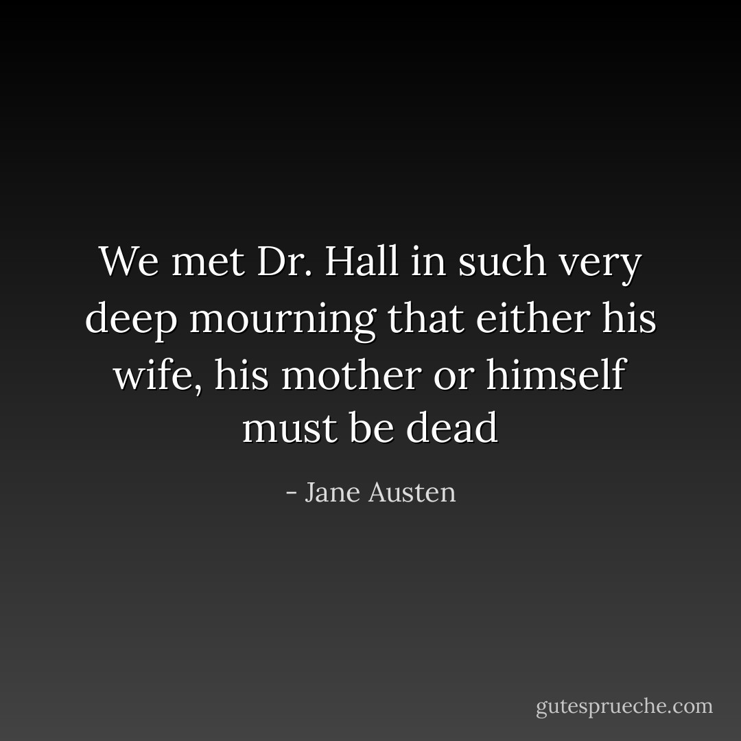 We met Dr. Hall in such very deep mourning that either his wife, his mother or himself must be dead - Jane Austen