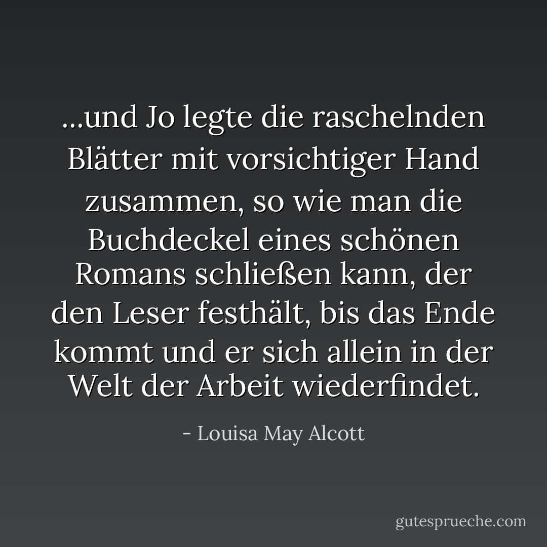 ...und Jo legte die raschelnden Blätter mit vorsichtiger Hand zusammen, so wie man die Buchdeckel eines schönen Romans schließen kann, der den Leser festhält, bis das Ende kommt und er sich allein in der Welt der Arbeit wiederfindet. - Louisa May Alcott<