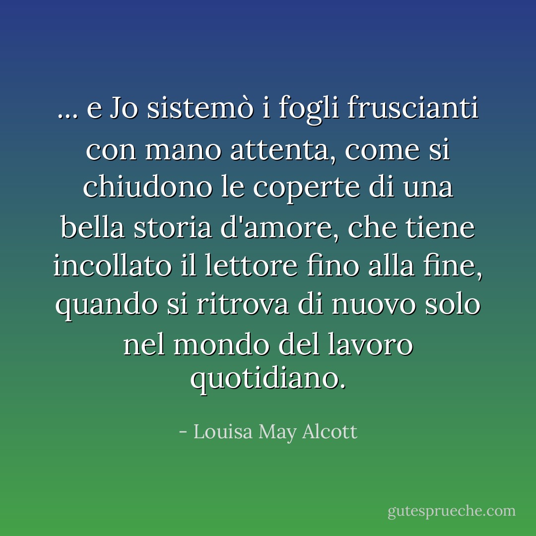 ... e Jo sistemò i fogli fruscianti con mano attenta, come si chiudono le coperte di una bella storia d'amore, che tiene incollato il lettore fino alla fine, quando si ritrova di nuovo solo nel mondo del lavoro quotidiano. - Louisa May Alcott