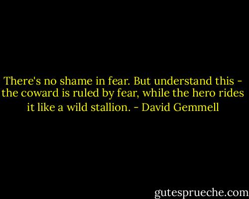 There's no shame in fear. But understand this - the coward is ruled by fear, while the hero rides it like a wild stallion. - David Gemmell