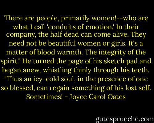 There are people, primarily women!--who are what I call 'conduits of emotion.' In their company, the half dead can come alive. They need not be beautiful women or girls. It's a matter of blood warmth. The integrity of the spirit." He turned the page of his sketch pad and began anew, whistling thinly through his teeth.<br />"Thus an icy-cold soul, in the presence of one so blessed, can regain something of his lost self. Sometimes! - Joyce Carol Oates