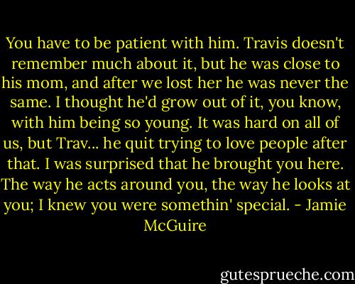 You have to be patient with him. Travis doesn't remember much about it, but he was close to his mom, and after we lost her he was never the same. I thought he'd grow out of it, you know, with him being so young. It was hard on all of us, but Trav... he quit trying to love people after that. I was surprised that he brought you here. The way he acts around you, the way he looks at you; I knew you were somethin' special. - Jamie McGuire