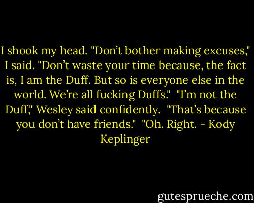 I shook my head. "Don’t bother making excuses," I said. "Don’t waste your time because, the fact is, I am the Duff. But so is everyone else in the world. We’re all fucking Duffs." <br />"I’m not the Duff," Wesley said confidently. <br />"That’s because you don’t have friends." <br />"Oh. Right. - Kody Keplinger