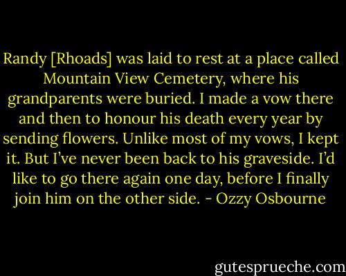 Randy [Rhoads] was laid to rest at a place called Mountain View Cemetery, where his grandparents were buried. I made a vow there and then to honour his death every year by sending flowers. Unlike most of my vows, I kept it. But I’ve never been back to his graveside. I’d like to go there again one day, before I finally join him on the other side. - Ozzy Osbourne