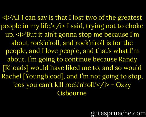 <i>‘All I can say is that I lost two of the greatest people in my life,’</i> I said, trying not to choke up. <i>‘But it ain’t gonna stop me because I’m about rock’n’roll, and rock’n’roll is for the<br />people, and I love people, and that’s what I’m about. I’m going to continue because Randy [Rhoads] would have liked me to, and so would Rachel [Youngblood], and I’m not going to stop, ’cos you can’t kill rock’n’roll.’</i> - Ozzy Osbourne