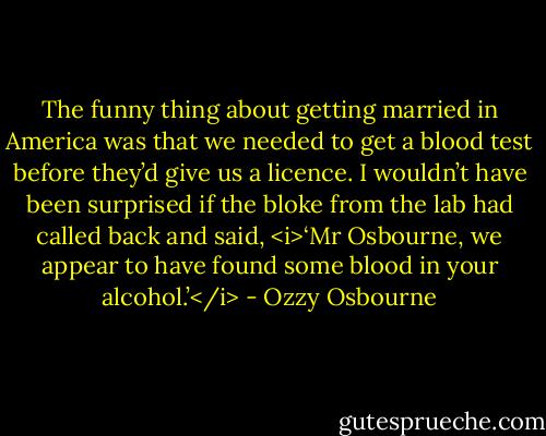 The funny thing about getting married in America was that we needed to get a blood test before they’d give us a licence. I wouldn’t have been surprised if the bloke from the lab had called back and said, <i>‘Mr Osbourne, we appear to have found some blood in your alcohol.’</i> - Ozzy Osbourne