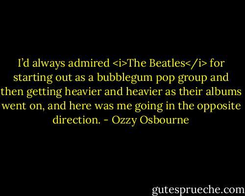 I’d always admired <i>The Beatles</i> for starting out as a bubblegum pop group and then getting heavier and heavier as their albums went on, and here was me going in the opposite direction. - Ozzy Osbourne