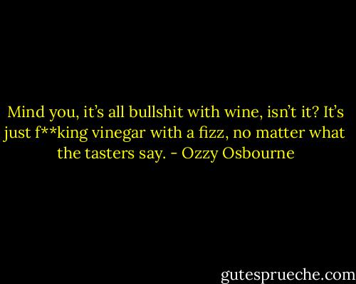 Mind you, it’s all bullshit with wine, isn’t it? It’s just f**king vinegar with a fizz, no matter what the tasters say. - Ozzy Osbourne