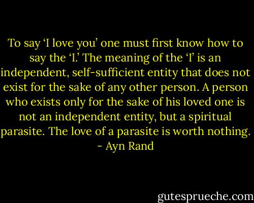 To say ‘I love you’ one must first know how to say the ‘I.’ The meaning of the ‘I’ is an independent, self-sufficient entity that does not exist for the sake of any other person. A person who exists only for the sake of his loved one is not an independent entity, but a spiritual parasite. The love of a parasite is worth nothing. - Ayn Rand