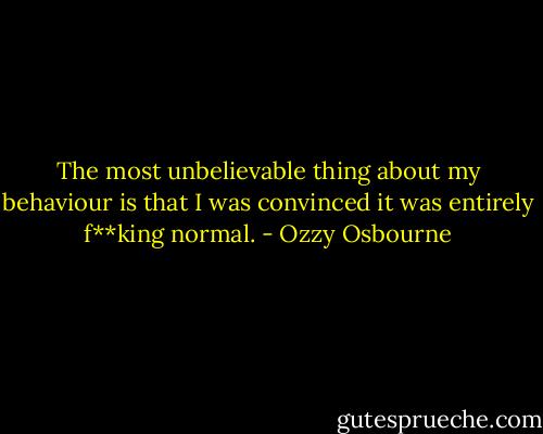 The most unbelievable thing about my behaviour is that I was convinced it was entirely f**king normal. - Ozzy Osbourne