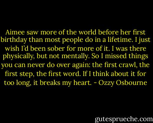 Aimee saw more of the world before her first birthday than most people do in a lifetime. I just wish I’d been sober for more of it. I was there physically, but not mentally. So I missed things you can never do over again: the first crawl, the first step, the first word.<br />If I think about it for too long, it breaks my heart. - Ozzy Osbourne